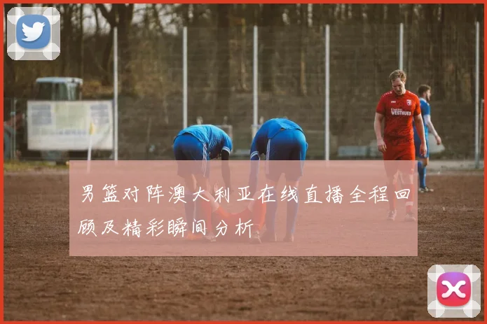 男篮对阵澳大利亚在线直播全程回顾及精彩瞬间分析