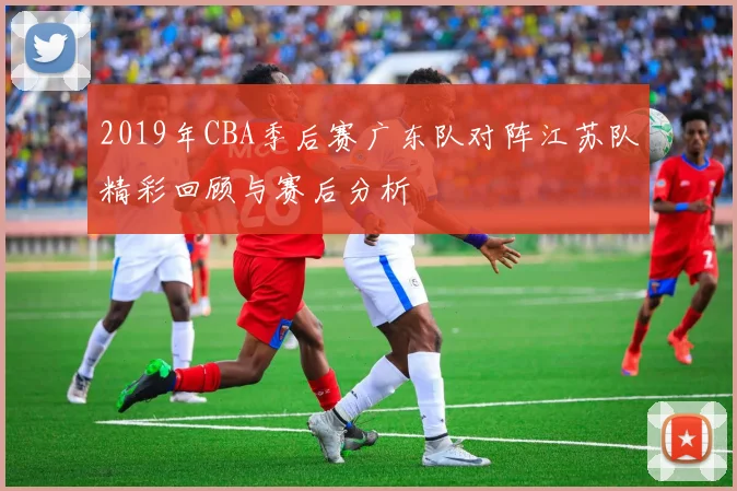 2019年CBA季后赛广东队对阵江苏队精彩回顾与赛后分析
