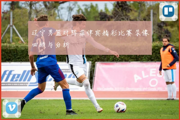 辽宁男篮对阵菲律宾精彩比赛录像回顾与分析