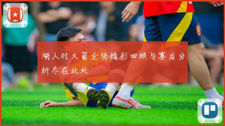 湖人对火箭全场精彩回顾与赛后分析尽在此处