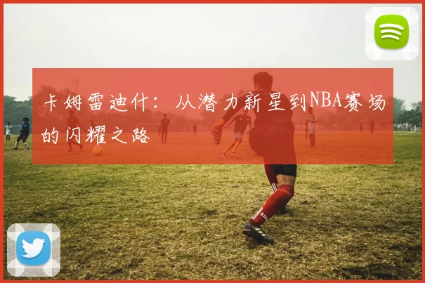 卡姆雷迪什：从潜力新星到NBA赛场的闪耀之路