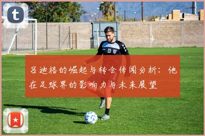 吕迪格的崛起与转会传闻分析：他在足球界的影响力与未来展望