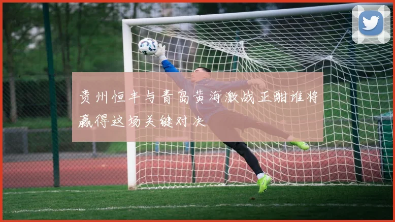 贵州恒丰与青岛黄海激战正酣谁将赢得这场关键对决