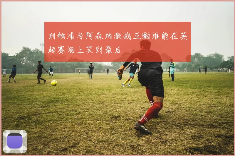 利物浦与阿森纳激战正酣谁能在英超赛场上笑到最后