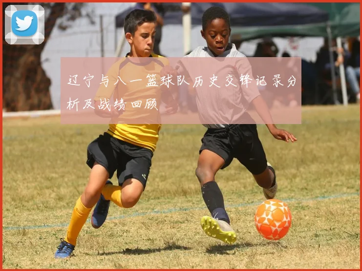 辽宁与八一篮球队历史交锋记录分析及战绩回顾