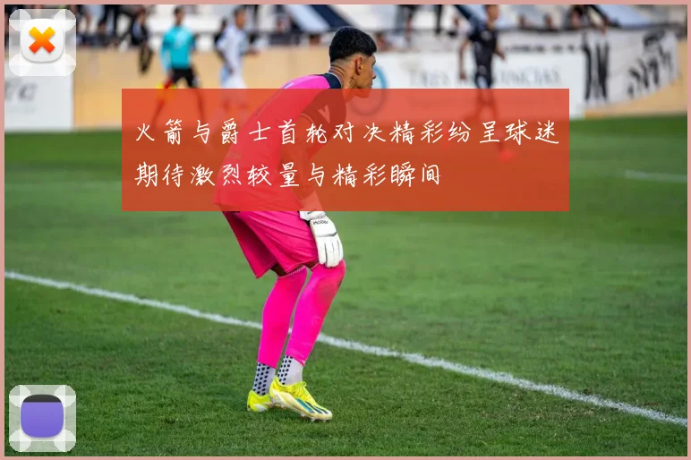 火箭与爵士首轮对决精彩纷呈球迷期待激烈较量与精彩瞬间