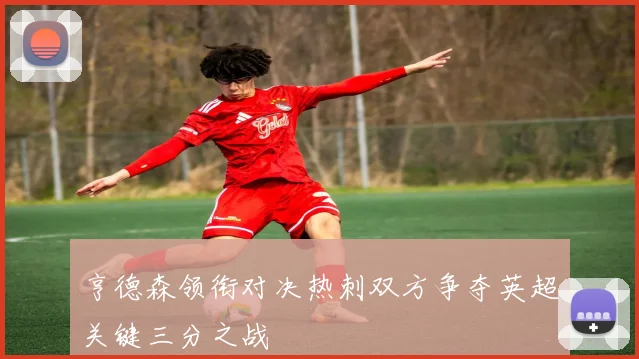 亨德森领衔对决热刺双方争夺英超关键三分之战